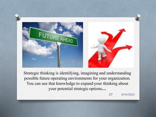 Strategic thinking is identifying, imagining and understanding
possible future operating environments for your organization.
You can use that knowledge to expand your thinking about
your potential strategic options…
5/14/2023
27
 