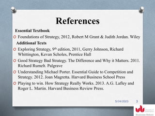 References
Essential Textbook
O Foundations of Strategy, 2012, Robert M Grant & Judith Jordan. Wiley
Additional Texts
O Exploring Strategy, 9th edition, 2011, Gerry Johnson, Richard
Whittington, Kevan Scholes, Prentice Hall
O Good Strategy Bad Strategy. The Difference and Why it Matters. 2011.
Richard Rumelt. Palgrave
O Understanding Michael Porter. Essential Guide to Competition and
Strategy. 2012. Joan Magretta. Harvard Business School Press
O Playing to win. How Strategy Really Works. 2013. A.G. Lafley and
Roger L. Martin. Harvard Business Review Press.
5/14/2023 3
 