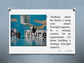 • Thinking about
the future is using
your innate
foresight capacity.
• In a strategy
context, for an
organisation, it’s
about building a
strategic foresight
capacity.
5/14/2023
30
 