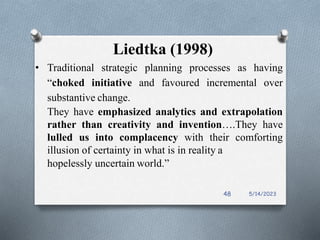 Liedtka (1998)
• Traditional strategic planning processes as having
“choked initiative and favoured incremental over
substantive change.
They have emphasized analytics and extrapolation
rather than creativity and invention….They have
lulled us into complacency with their comforting
illusion of certainty in what is in reality a
hopelessly uncertain world.”
5/14/2023
48
 