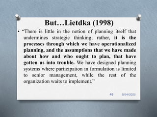 But…Lietdka (1998)
• “There is little in the notion of planning itself that
undermines strategic thinking; rather, it is the
processes through which we have operationalized
planning, and the assumptions that we have made
about how and who ought to plan, that have
gotten us into trouble. We have designed planning
systems where participation in formulation is limited
to senior management, while the rest of the
organization waits to implement.”
5/14/2023
49
 