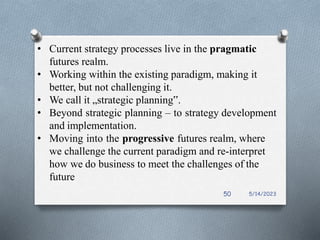 • Current strategy processes live in the pragmatic
futures realm.
• Working within the existing paradigm, making it
better, but not challenging it.
• We call it „strategic planning‟.
• Beyond strategic planning – to strategy development
and implementation.
• Moving into the progressive futures realm, where
we challenge the current paradigm and re-interpret
how we do business to meet the challenges of the
future
5/14/2023
50
 