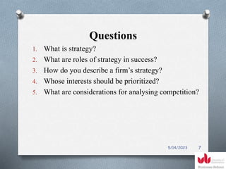 Questions
1. What is strategy?
2. What are roles of strategy in success?
3. How do you describe a firm’s strategy?
4. Whose interests should be prioritized?
5. What are considerations for analysing competition?
5/14/2023 7
 