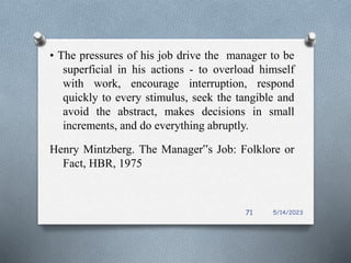 • The pressures of his job drive the manager to be
superficial in his actions - to overload himself
with work, encourage interruption, respond
quickly to every stimulus, seek the tangible and
avoid the abstract, makes decisions in small
increments, and do everything abruptly.
Henry Mintzberg. The Manager‟s Job: Folklore or
Fact, HBR, 1975
5/14/2023
71
 
