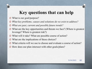Key questions that can help
O What is our goal/purpose?
O What key problems, causes and solutions do we exist to address?
O What are past, current and possible future trends?
O What are the key opportunities and threats we face? (Where is greatest
leverage? Where is greatest risk?)
O What will it take? What are possible course of action?
O What are the implications of these choices?
O What criteria will we use to choose and evaluate a course of action?
O How does our plan intersect with other goals/plans?
5/14/2023 82
 
