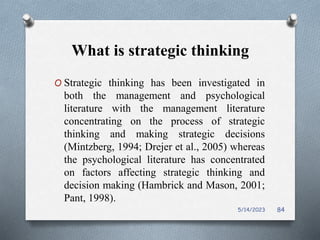 What is strategic thinking
O Strategic thinking has been investigated in
both the management and psychological
literature with the management literature
concentrating on the process of strategic
thinking and making strategic decisions
(Mintzberg, 1994; Drejer et al., 2005) whereas
the psychological literature has concentrated
on factors affecting strategic thinking and
decision making (Hambrick and Mason, 2001;
Pant, 1998).
5/14/2023 84
 
