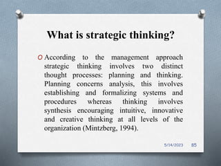 What is strategic thinking?
O According to the management approach
strategic thinking involves two distinct
thought processes: planning and thinking.
Planning concerns analysis, this involves
establishing and formalizing systems and
procedures whereas thinking involves
synthesis encouraging intuitive, innovative
and creative thinking at all levels of the
organization (Mintzberg, 1994).
5/14/2023 85
 