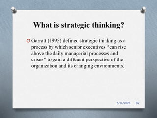 What is strategic thinking?
O Garratt (1995) defined strategic thinking as a
process by which senior executives ‘‘can rise
above the daily managerial processes and
crises’’ to gain a different perspective of the
organization and its changing environments.
5/14/2023 87
 