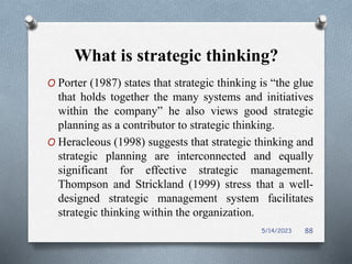 What is strategic thinking?
O Porter (1987) states that strategic thinking is “the glue
that holds together the many systems and initiatives
within the company” he also views good strategic
planning as a contributor to strategic thinking.
O Heracleous (1998) suggests that strategic thinking and
strategic planning are interconnected and equally
significant for effective strategic management.
Thompson and Strickland (1999) stress that a well-
designed strategic management system facilitates
strategic thinking within the organization.
5/14/2023 88
 