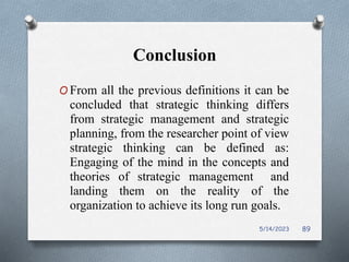 Conclusion
O From all the previous definitions it can be
concluded that strategic thinking differs
from strategic management and strategic
planning, from the researcher point of view
strategic thinking can be defined as:
Engaging of the mind in the concepts and
theories of strategic management and
landing them on the reality of the
organization to achieve its long run goals.
5/14/2023 89
 