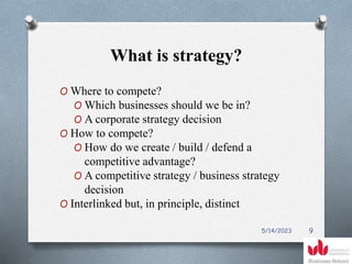 What is strategy?
O Where to compete?
O Which businesses should we be in?
O A corporate strategy decision
O How to compete?
O How do we create / build / defend a
competitive advantage?
O A competitive strategy / business strategy
decision
O Interlinked but, in principle, distinct
5/14/2023 9
 