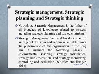 Strategic management, Strategic
planning and Strategic thinking
O Nowadays, Strategic Management is the father of
all branches of knowledge related to strategy
including strategic planning and strategic thinking
O Strategic Management can be defined as: a set of
managerial decisions and actions which determines
the performance of the organization in the long
run, it includes the following phases :
environmental scanning, strategy formulation,
strategy implementation, and strategy monitoring,
controlling and evaluation (Wheelen and Hunger,
2012) 5/14/2023 90
 
