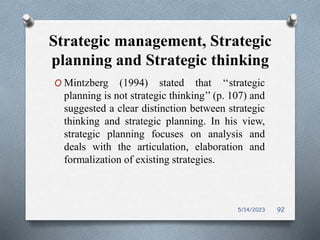Strategic management, Strategic
planning and Strategic thinking
O Mintzberg (1994) stated that ‘‘strategic
planning is not strategic thinking’’ (p. 107) and
suggested a clear distinction between strategic
thinking and strategic planning. In his view,
strategic planning focuses on analysis and
deals with the articulation, elaboration and
formalization of existing strategies.
5/14/2023 92
 