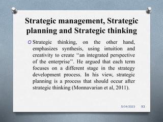 Strategic management, Strategic
planning and Strategic thinking
O Strategic thinking, on the other hand,
emphasizes synthesis, using intuition and
creativity to create ‘‘an integrated perspective
of the enterprise’’. He argued that each term
focuses on a different stage in the strategy
development process. In his view, strategic
planning is a process that should occur after
strategic thinking (Monnavarian et al, 2011).
5/14/2023 93
 