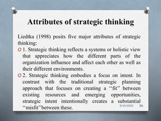 Attributes of strategic thinking
Liedtka (1998) posits five major attributes of strategic
thinking:
O 1. Strategic thinking reflects a systems or holistic view
that appreciates how the different parts of the
organization influence and affect each other as well as
their different environments.
O 2. Strategic thinking embodies a focus on intent. In
contrast with the traditional strategic planning
approach that focuses on creating a ‘‘fit’’ between
existing resources and emerging opportunities,
strategic intent intentionally creates a substantial
‘‘misfit’’between these. 5/14/2023 96
 
