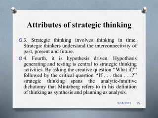 Attributes of strategic thinking
O 3. Strategic thinking involves thinking in time.
Strategic thinkers understand the interconnectivity of
past, present and future.
O 4. Fourth, it is hypothesis driven. Hypothesis
generating and testing is central to strategic thinking
activities. By asking the creative question ‘‘What if?’’
followed by the critical question ‘‘If . . . then . . .?’’
strategic thinking spans the analytic-intuitive
dichotomy that Mintzberg refers to in his definition
of thinking as synthesis and planning as analysis.
5/14/2023 97
 