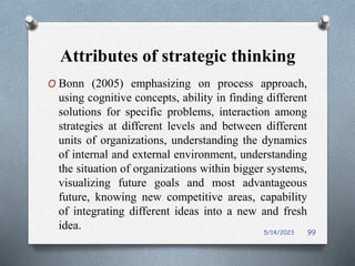 Attributes of strategic thinking
O Bonn (2005) emphasizing on process approach,
using cognitive concepts, ability in finding different
solutions for specific problems, interaction among
strategies at different levels and between different
units of organizations, understanding the dynamics
of internal and external environment, understanding
the situation of organizations within bigger systems,
visualizing future goals and most advantageous
future, knowing new competitive areas, capability
of integrating different ideas into a new and fresh
idea. 5/14/2023 99
 