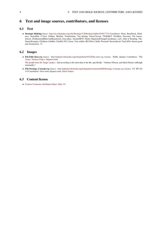4 6 TEXT AND IMAGE SOURCES, CONTRIBUTORS, AND LICENSES
6 Text and image sources, contributors, and licenses
6.1 Text
• Strategic thinking Source: http://en.wikipedia.org/wiki/Strategic%20thinking?oldid=654817716 Contributors: Ronz, BoonDock, Dfod-
ness, SmackBot, C.Fred, Gilliam, Bluebot, TastyPoutine, Van helsing, Pascal.Tesson, TXiKiBoT, Dwillden, Farcaster, Pm master,
Jelsova, DisillusionedBitterAndKnackered, Jean.julius, AnomieBOT, Elaine OrganizedChangeConsultancy, Lafv, John of Reading, The-
SeniorStrategist, GGithens, EdoBot, ClueBot NG, Cntras, Tom soldier, BG19bot, Cdolls, Possumd, Stevensdavid, TuxLibNit, Inexus-grant
and Anonymous: 13
6.2 Images
• File:Edit-clear.svg Source: http://upload.wikimedia.org/wikipedia/en/f/f2/Edit-clear.svg License: Public domain Contributors: The
Tango! Desktop Project. Original artist:
The people from the Tango! project. And according to the meta-data in the ﬁle, speciﬁcally: “Andreas Nilsson, and Jakub Steiner (although
minimally).”
• File:Strategy_Concept.svg Source: http://upload.wikimedia.org/wikipedia/commons/6/68/Strategy_Concept.svg License: CC BY-SA
3.0 Contributors: Own work Original artist: Denis Fadeev
6.3 Content license
• Creative Commons Attribution-Share Alike 3.0
 