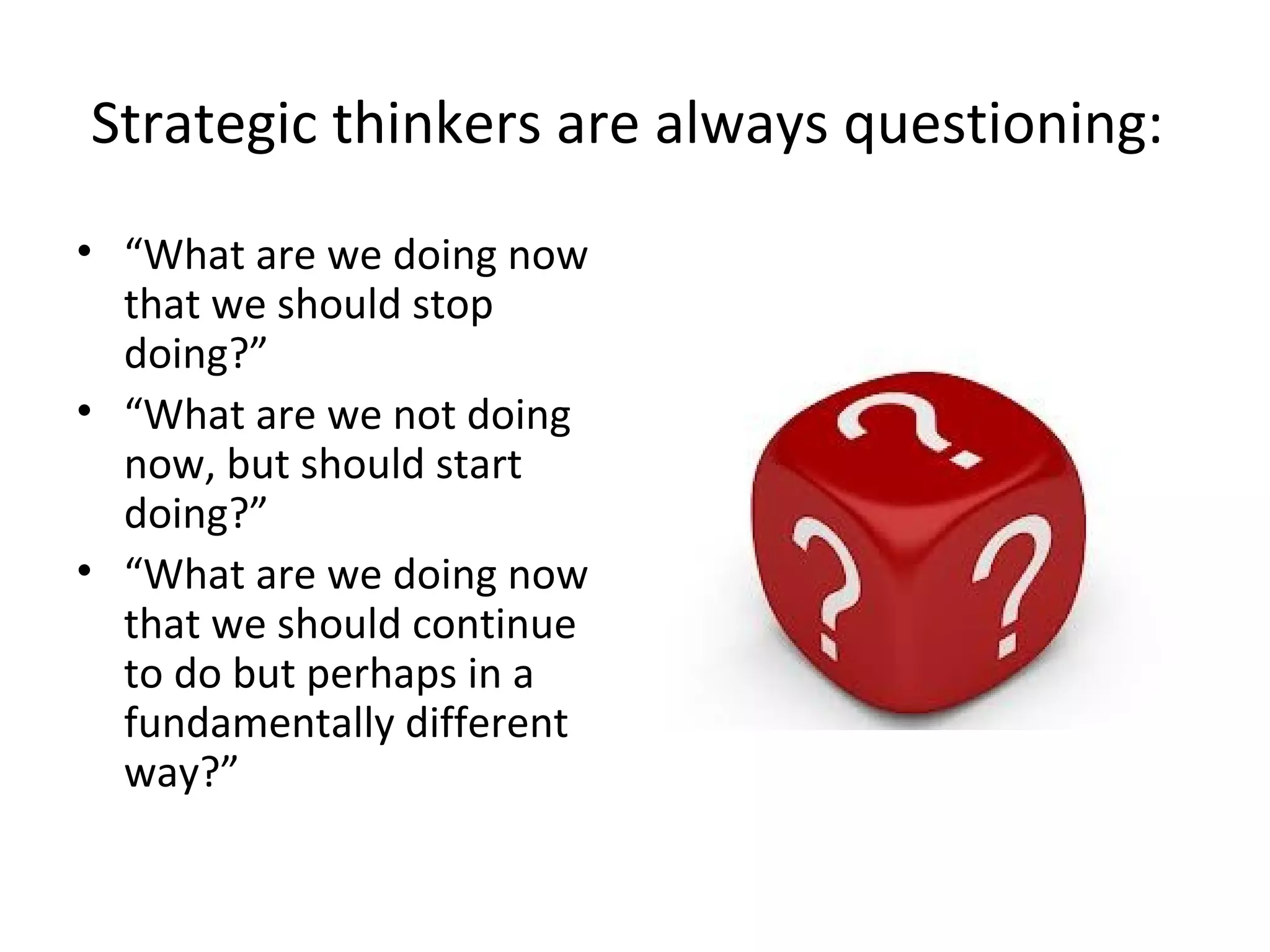 Strategic thinkers are always questioning:
• “What are we doing now
that we should stop
doing?”
• “What are we not doing
now, but should start
doing?”
• “What are we doing now
that we should continue
to do but perhaps in a
fundamentally different
way?”
 