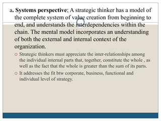 a. Systems perspective; A strategic thinker has a model of
the complete system of value creation from beginning to
end, and understands the interdependencies within the
chain. The mental model incorporates an understanding
of both the external and internal context of the
organization.
 Strategic thinkers must appreciate the inter-relationships among
the individual internal parts that, together, constitute the whole , as
well as the fact that the whole is greater than the sum of its parts.
 It addresses the fit btw corporate, business, functional and
individual level of strategy.
 