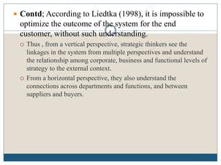  Contd; According to Liedtka (1998), it is impossible to
optimize the outcome of the system for the end
customer, without such understanding.
 Thus , from a vertical perspective, strategic thinkers see the
linkages in the system from multiple perspectives and understand
the relationship among corporate, business and functional levels of
strategy to the external context.
 From a horizontal perspective, they also understand the
connections across departments and functions, and between
suppliers and buyers.
 