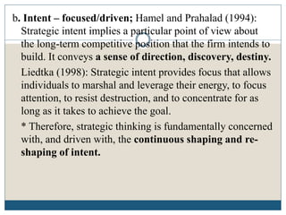 b. Intent – focused/driven; Hamel and Prahalad (1994):
Strategic intent implies a particular point of view about
the long-term competitive position that the firm intends to
build. It conveys a sense of direction, discovery, destiny.
Liedtka (1998): Strategic intent provides focus that allows
individuals to marshal and leverage their energy, to focus
attention, to resist destruction, and to concentrate for as
long as it takes to achieve the goal.
* Therefore, strategic thinking is fundamentally concerned
with, and driven with, the continuous shaping and re-
shaping of intent.
 