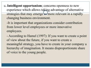 c. Intelligent opportunism; concerns openness to new
experience which allows taking advantage of alternative
strategies that may emerge as more relevant in a rapidly
changing business environment.
-It is important that organizations consider contribution
from lower level employees or more innovative
employees.
- According to Hamel (1997): If you want to create a point
of view about the future, if you want to create a
meaningful strategy, you have to create in your company a
hierarchy of imagination. It means disproportionate share
of voice to the young people.
 