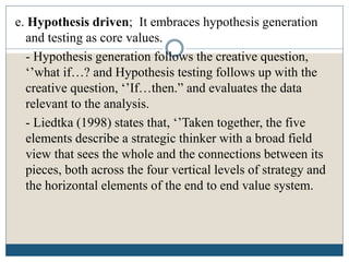e. Hypothesis driven; It embraces hypothesis generation
and testing as core values.
- Hypothesis generation follows the creative question,
‘’what if…? and Hypothesis testing follows up with the
creative question, ‘’If…then.” and evaluates the data
relevant to the analysis.
- Liedtka (1998) states that, ‘’Taken together, the five
elements describe a strategic thinker with a broad field
view that sees the whole and the connections between its
pieces, both across the four vertical levels of strategy and
the horizontal elements of the end to end value system.
 