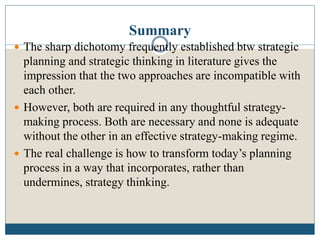 Summary
 The sharp dichotomy frequently established btw strategic
planning and strategic thinking in literature gives the
impression that the two approaches are incompatible with
each other.
 However, both are required in any thoughtful strategy-
making process. Both are necessary and none is adequate
without the other in an effective strategy-making regime.
 The real challenge is how to transform today’s planning
process in a way that incorporates, rather than
undermines, strategy thinking.
 