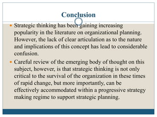 Conclusion
 Strategic thinking has been gaining increasing
popularity in the literature on organizational planning.
However, the lack of clear articulation as to the nature
and implications of this concept has lead to considerable
confusion.
 Careful review of the emerging body of thought on this
subject, however, is that strategic thinking is not only
critical to the survival of the organization in these times
of rapid change, but more importantly, can be
effectively accommodated within a progressive strategy
making regime to support strategic planning.
 