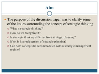 Aim
 The purpose of the discussion paper was to clarify some
of the issues surrounding the concept of strategic thinking
 What is strategic thinking?
 How do we recognize it?
 Is strategic thinking different from strategic planning?
 If so, is it a replacement of strategic planning?
 Can both concepts be accommodated within strategic management
regime?
 
