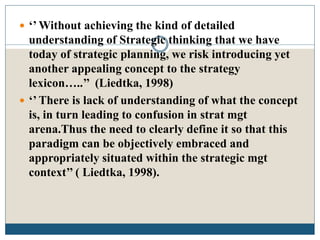  ‘’ Without achieving the kind of detailed
understanding of Strategic thinking that we have
today of strategic planning, we risk introducing yet
another appealing concept to the strategy
lexicon…..’’ (Liedtka, 1998)
 ‘’ There is lack of understanding of what the concept
is, in turn leading to confusion in strat mgt
arena.Thus the need to clearly define it so that this
paradigm can be objectively embraced and
appropriately situated within the strategic mgt
context’’ ( Liedtka, 1998).
 