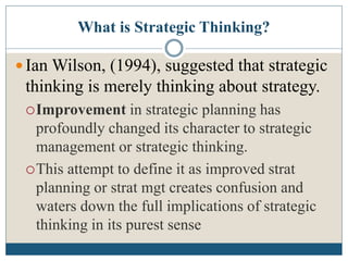 What is Strategic Thinking?
 Ian Wilson, (1994), suggested that strategic
thinking is merely thinking about strategy.
Improvement in strategic planning has
profoundly changed its character to strategic
management or strategic thinking.
This attempt to define it as improved strat
planning or strat mgt creates confusion and
waters down the full implications of strategic
thinking in its purest sense
 