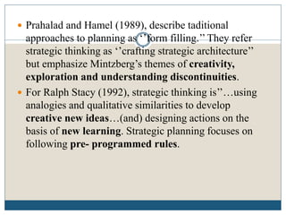  Prahalad and Hamel (1989), describe taditional
approaches to planning as ‘’form filling.’’ They refer
strategic thinking as ‘’crafting strategic architecture’’
but emphasize Mintzberg’s themes of creativity,
exploration and understanding discontinuities.
 For Ralph Stacy (1992), strategic thinking is’’…using
analogies and qualitative similarities to develop
creative new ideas…(and) designing actions on the
basis of new learning. Strategic planning focuses on
following pre- programmed rules.
 
