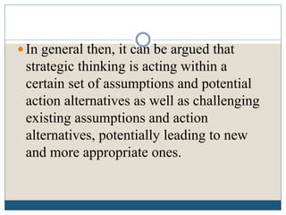  In general then, it can be argued that
strategic thinking is acting within a
certain set of assumptions and potential
action alternatives as well as challenging
existing assumptions and action
alternatives, potentially leading to new
and more appropriate ones.
 