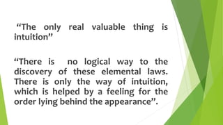 “The only real valuable thing is
intuition”
“There is no logical way to the
discovery of these elemental laws.
There is only the way of intuition,
which is helped by a feeling for the
order lying behind the appearance”.
 