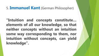 5. Immanuel Kant (German Philosopher)
“Intuition and concepts constitute…
elements of all our knowledge, so that
neither concepts without an intuition
some way corresponding to them, nor
intuition without concepts, can yield
knowledge”.
 