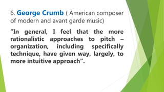 6. George Crumb ( American composer
of modern and avant garde music)
“In general, I feel that the more
rationalistic approaches to pitch –
organization, including specifically
technique, have given way, largely, to
more intuitive approach”.
 