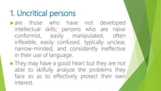 1. Uncritical persons
 are those who have not developed
intellectual skills; persons who are naïve
conformist, easily manipulated, often
inflexible, easily confused, typically unclear,
narrow-minded, and consistently ineffective
in their use of language.
 They may have a good heart but they are not
able to skilfully analyze the problems they
face so as to effectively protect their own
interest.
 