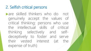 2. Selfish critical persons
are skilled thinkers who do not
genuinely accept the values of
critical thinking: persons who use
the intellectual skills of critical
thinking selectively and self-
deceptively to foster and serve
their vested interest (at the
expense of truth)
 