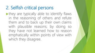 2. Selfish critical persons
they are typically able to identify flaws
in the reasoning of others and refute
them and to back up their own claims
with plausible reasons; by doing so
they have not learned how to reason
emphatically within points of view with
which they disagree.
 