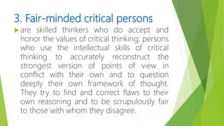 3. Fair-minded critical persons
 are skilled thinkers who do accept and
honor the values of critical thinking; persons
who use the intellectual skills of critical
thinking to accurately reconstruct the
strongest version of points of view in
conflict with their own and to question
deeply their own framework of thought.
They try to find and correct flaws to their
own reasoning and to be scrupulously fair
to those with whom they disagree.
 