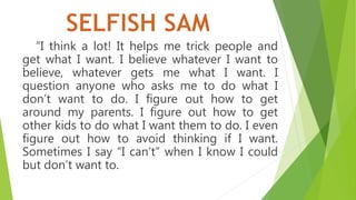“I think a lot! It helps me trick people and
get what I want. I believe whatever I want to
believe, whatever gets me what I want. I
question anyone who asks me to do what I
don’t want to do. I figure out how to get
around my parents. I figure out how to get
other kids to do what I want them to do. I even
figure out how to avoid thinking if I want.
Sometimes I say “I can’t” when I know I could
but don’t want to.
 