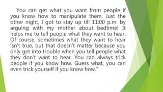 You can get what you want from people if
you know how to manipulate them. Just the
other night, I got to stay up till 11:00 p.m. by
arguing with my mother about bedtime! It
helps me to tell people what they want to hear.
Of course, sometimes what they want to hear
isn’t true, but that doesn’t matter because you
only get into trouble when you tell people what
they don’t want to hear. You can always trick
people if you know how. Guess what, you can
even trick yourself if you know how.”
 