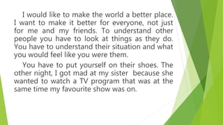 I would like to make the world a better place.
I want to make it better for everyone, not just
for me and my friends. To understand other
people you have to look at things as they do.
You have to understand their situation and what
you would feel like you were them.
You have to put yourself on their shoes. The
other night, I got mad at my sister because she
wanted to watch a TV program that was at the
same time my favourite show was on.
 