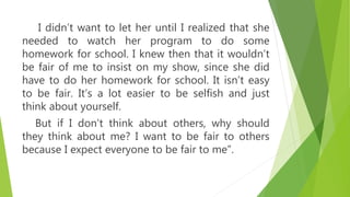 I didn’t want to let her until I realized that she
needed to watch her program to do some
homework for school. I knew then that it wouldn’t
be fair of me to insist on my show, since she did
have to do her homework for school. It isn’t easy
to be fair. It’s a lot easier to be selfish and just
think about yourself.
But if I don’t think about others, why should
they think about me? I want to be fair to others
because I expect everyone to be fair to me”.
 