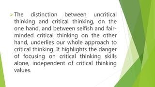 The distinction between uncritical
thinking and critical thinking, on the
one hand, and between selfish and fair-
minded critical thinking on the other
hand, underlies our whole approach to
critical thinking. It highlights the danger
of focusing on critical thinking skills
alone, independent of critical thinking
values.
 