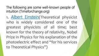 The following are some well-known people of
intuition (Timeforchange.org)
1. Albert Einstein(Theoretical physicist
who is widely considered one of the
greatest physicists of all time; best
known for the theory of relativity, Nobel
Prize in Physics for his explanation of the
photoelectric effect and “for his services
to Theoretical Physics”)
 