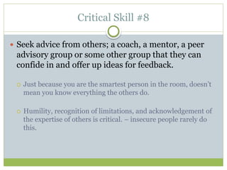 Critical Skill #8
 Seek advice from others; a coach, a mentor, a peer
advisory group or some other group that they can
confide in and offer up ideas for feedback.
 Just because you are the smartest person in the room, doesn’t
mean you know everything the others do.
 Humility, recognition of limitations, and acknowledgement of
the expertise of others is critical. – insecure people rarely do
this.
 