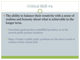 Critical Skill #9
 The ability to balance their creativity with a sense of
realism and honesty about what is achievable in the
longer term.
 Unrealistic goals produce unfulfilled promises, as in the
current public pension situation.
 Many of today’s public policy problems are the direct result of
a failure of this critical skill.
 